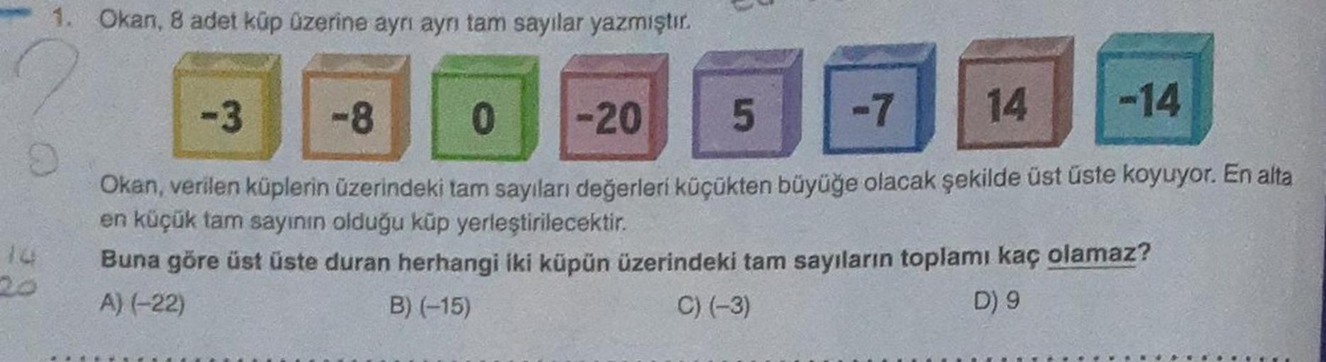 1. Okan, 8 adet küp üzerine ayrı ayrı tam sayılar yazmıştır.
-3
-14
-8
0 -20
5
-7 14
Okan, verilen küplerin üzerindeki tam sayıları değerleri küçükten büyüğe olacak şekilde üst üste koyuyor. En alta
en küçük tam sayının olduğu küp yerleştirilecektir.
Buna