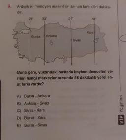 9.
Ardışık iki meridyen arasındaki zaman farkı dört dakika-
dir.
29⁰
Bursa
33°
Ankara
37°
A) Bursa - Ankara
B) Ankara - Sivas
C) Sivas - Kars
D) Bursa - Kars
E) Bursa -
Sivas
Sivas
43°
Kars
Buna göre, yukarıdaki haritada boylam dereceleri ve-
rilen hangi merkezler arasında 56 dakikalık yerel sa-
at farkı vardır?
VIP Yayınları