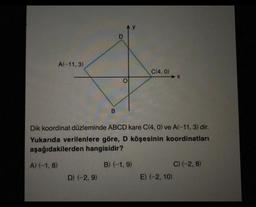 A(-11, 3)
A) (-1,8)
B
D) (-2,9)
C(4,0)
Dik koordinat düzleminde ABCD kare C(4, 0) ve A(-11, 3) dir.
Yukarıda verilenlere göre, D köşesinin koordinatları
aşağıdakilerden hangisidir?
B) (-1,9)
➜X
E) (-2, 10)
C) (-2,8)