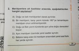 m'dir
sında
ara
DT-
2. Meridyenlere ait özellikler arasında, aşağıdakilerden
hangisi sayılamaz?
A) Doğu ve batı meridyenleri olarak ayrılırlar.
B) Bir meridyeni, karşı yarım kürede 180°ye tamamlayan
meridyen onun antimeridyenidir.
C) Doğu ve Batı yarım kürelerde aynı yöne doğru dereceleri
büyür.
D) Aynı meridyen üzerinde yerel saatler aynıdır.
E) Birbirini takip eden iki meridyen arasındaki yerel saat farkı
her yerde aynıdır.
UĞUR
29
B
B
le