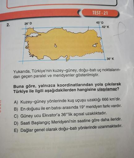 2.
26° D
TEST-21
45° D
42° K
36° K
Yukarıda, Türkiye'nin kuzey-güney, doğu-batı uç noktaların-
dan geçen paralel ve meridyenler gösterilmiştir.
Buna göre, yalnızca koordinatlarından yola çıkılarak
Türkiye ile ilgili aşağıdakilerden hangisine ulaşılamaz?
A)