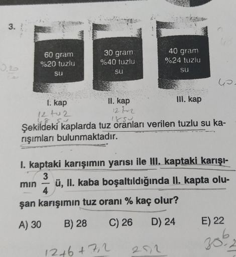3.
0.20
60 gram
%20 tuzlu
SU
30 gram
%40 tuzlu
Su
II. kap
12 №v 2
40 gram
%24 tuzlu
SU
1. kap
12 tu 2
48.5
850.
Şekildeki kaplarda tuz oranları verilen tuzlu su ka-
rışımları bulunmaktadır.
12+6+7,2
III. kap
6.
I. kaptaki karışımın yarısı ile III. kaptaki