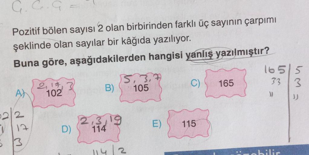 G. C. G
Pozitif bölen sayısı 2 olan birbirinden farklı üç sayının çarpımı
şeklinde olan sayılar bir kâğıda yazılıyor.
Buna göre, aşağıdakilerden hangisi yanlış yazılmıştır?
A)
2
17
5 13
2, 1, 3
102
D)
B)
2,3,19
114
5,3,
105
114/2
C)
E) 115
165
16515
33 3
)
