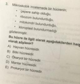 3. Mikroskobik incelemede bir hücrenin;
çepere sahip olduğu,
• ribozom bulundurduğu,
• mitokondri bulundurduğu,
• kloroplast bulundurmadığ
gözlenmiştir.
Bu hücre ile ilgili olarak aşağıdakilerden hang
olarak söylenir?
A) Hayvan hücresidir.
B) Bitki hücresidir.
C) Ökaryot bir hücredir.
D) Mantar hücresidir.
E) Prokaryot bir hücredir.