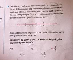 (-)
ne
2
12. Şekilde sayı doğrusu şeklindeki bir yolun A noktasında bu-
lunan iki karıncadan, sağ yönde ilerleyen karınca sabit hızla
dakikada 2 birim, sol yönde ilerleyen karınca sabit hızla daki-
kada 3 birim yol alıyor. Örneğin; 1 dakika sonra karıncalardan
biri B noktasında, diğeri C noktasında oluyor.
X
A) O
C
-1
A
0 1 2 3
D) 2
2.
Aynı anda harekete başlayan bu karıncalar 150 saniye sonra
x ve y noktalarında duruyorlar.
Buna göre, bu yolun x ve y noktalarına karşılık gelen
sayıların toplámı kaçtır?
B
4
B) 1
D
y
52
G
3
2