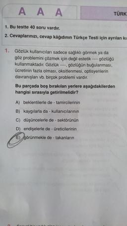 AAA
1. Bu testte 40 soru vardır.
2. Cevaplarınızı, cevap kâğıdının Türkçe Testi için ayrılan kıs
C
1. Gözlük kullanıcıları sadece sağlıklı görmek ya da
göz problemini çözmek için değil estetik ---- gözlüğü
kullanmaktadır. Gözlük ----, gözlüğün buğulanması,
ücretinin fazla olması, oksitlenmesi, optisyenlerin
davranışları vb. birçok problemi vardır.
TÜRK
Bu parçada boş bırakılan yerlere aşağıdakilerden
hangisi sırasıyla getirilmelidir?
A) beklentilerle de - tamircilerinin
B) kaygılarla da - kullanıcılarının
C) düşüncelerle de - sektörünün
D) endişelerle de - üreticilerinin
görünmekle de - takanların
E)
Coo