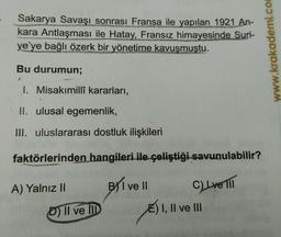 Sakarya Savaşı sonrası Fransa ile yapılan 1921 An-
kara Antlaşması ile Hatay, Fransız himayesinde Suri-
ye'ye bağlı özerk bir yönetime kavuşmuştu.
Bu durumun;
1
1. Misakımillî kararları,
II. ulusal egemenlik,
III. uluslararası dostluk ilişkileri
faktörlerinden hangileri ile çeliştiği savunulabilir?
C) Lve lil
A) Yalnız II
D) Il ve Ill
BI ve II
E) I, II ve III
www.krakademi.com