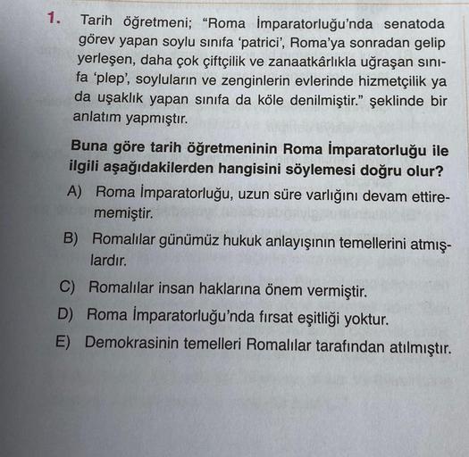 1.
Tarih öğretmeni; "Roma İmparatorluğu'nda senatoda
görev yapan soylu sınıfa 'patrici', Roma'ya sonradan gelip
yerleşen, daha çok çiftçilik ve zanaatkârlıkla uğraşan sını-
fa 'plep', soyluların ve zenginlerin evlerinde hizmetçilik ya
da uşaklık yapan sını