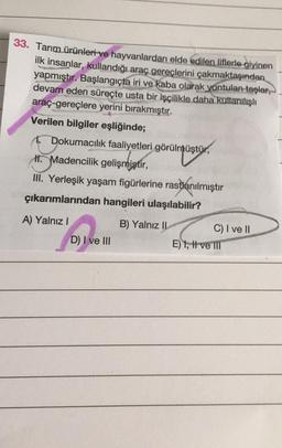 33. Tarım ürünleri ve hayvanlardan elde edilen liflerle giyinen
ilk insanlar, kullandığı araç gereçlerini çakmaktaşından
yapmıştır. Başlangıçta iri ve kaba olarak yontulan taşlar,
devam eden süreçte usta bir işçilikle daha kullanılışlı
araç-gereçlere yerini bırakmıştır.
Verilen bilgiler eşliğinde;
Dokumacılık faaliyetleri görülmüştür,
müştü
Madencilik gelişmiştir,
III. Yerleşik yaşam figürlerine rastlanılmıştır
çıkarımlarından hangileri ulaşılabilir?
A) Yalnız I
B) Yalnız II
D) I ve III
C) I ve II
E) 1, I ve III