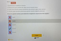 Soru 4
1. Dinamik basınç kuşaklarının oluşması
II. Dünya'nın bir yarısı aydınlık iken diğer yarısının karanlık olması
III. Kuzey Yarım Küre'de okyanus akıntılarının akış yönünün sağına doğru sapması
IV. Ekvator çizgisi dışındaki yerlerde gece-gündüz süresinin değişiklik göstermesi
Dünya'nın günlük hareketi yukarıdakilerden hangilerinin oluşmasında etkili değildir?
X
X
YANLIŞ
X
X
I ve II.
I ve III.
II ve III.
Il ve IV.
III ve IV.
Liste
Bildir
4