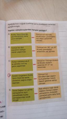 ki
inda
de
Aşağıda bazı coğrafi özellikler ve bu özelliklerin nedenleri
eşleştirilmiştir.
Yapılan eşleştirmelerden hangisi yanlıştır?
A) Kuzey Yarım Küre'de
yaz mevsiminin daha
uzun sürmesi
B)
C)
O
Türkiye'de dört
mevsimin belirgin
olarak yaşanması
Kutup noktalarında 6
ay gündüz ve 6 ay
gece yaşanması
Sürekli rüzgarların Kuzey
Yarım Küre'de esme
yönlerinin sağına doğru
sapması
Toros Dağları'nın güney
yamaçlarının aynı
yükseltideki kuzey
yamaçlarından sıcak
olması
Dünya'nın Güneş
etrafındaki yörüngesi-
nin elips şeklinde
olması
Türkiye'nin 36° ve 42°
Kuzey paralelleri
arasında yer alması
Dünya'nın Yörünge düzlemi
ile Ekvator düzlemi
arasında 23° 27' açı
bulunması
Dünya'nın
Ekvator'dan şişkin
kutuplardan basık
Geoit şekline sahip
olması
Bakı etkisine bağlı olarak
dağların Güneş'e bakan
yamaçlarının duldadaki
yamaçlara göre daha fazla
güneşlenmesi