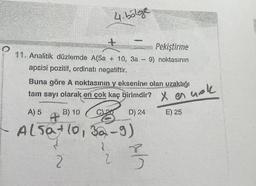 ·O
+
Pekiştirme
11. Analitik düzlemde A(5a + 10, 3a - 9) noktasının
apsisi pozitif, ordinatı negatiftir.
4.bölge
Buna göre A noktasının y eksenine olan uzaklığı
tam sayı olarak en çok kaç birimdir?
x en
A) 5.
B) 10
CL₂
D) 24
E) 25
Alsat 10, 32-9)
1
2
2
3
nok