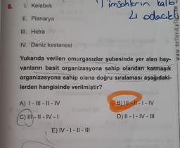 8. 1. Kelebek
II. Planarya
III. Hidra
IV. Deniz kestanesi
Yukarıda verilen omurgasızlar şubesinde yer alan hay-
vanların basit organizasyona sahip olandan karmaşık
organizasyona sahip olana doğru sıralaması aşağıdaki-
lerden hangisinde verilmiştir?
A) I-III-II-I
C) III-II-IV-I
11
'Timsahların kalbi
4 odacıkl
E) IV-I-II-III
B) III-II-I-IV
D) II - I - IV - I||
www.netlerikatlicom