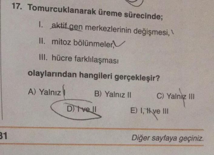 31
17. Tomurcuklanarak üreme sürecinde;
1. aktif gen merkezlerinin değişmesi,\\
II. mitoz bölünmeler,
III. hücre farklılaşması
olaylarından hangileri gerçekleşir?
A) Yalnız
B) Yalnız II
D) Ivell
C) Yalniz III
E) I, tive III
Diğer sayfaya geçiniz.