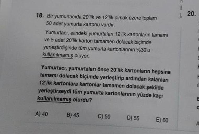 18. Bir yumurtacıda 20'lik ve 12'lik olmak üzere toplam
50 adet yumurta kartonu vardır.
Yumurtacı, elindeki yumurtaları 12'lik kartonların tamamı
ve 5 adet 20'lik karton tamamen dolacak biçimde
yerleştirdiğinde tüm yumurta kartonlarının %30'u
kullanılmamış