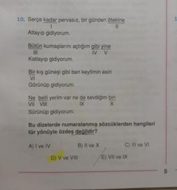 10. Serçe kadar pervasız, bir günden ötekine
|
||
Atlayıp gidiyorum.
Bütün kumaşlarını açtığım gibi yine
IV V
|||
Katlayıp gidiyorum.
Bir kış güneşi gibi ben keyfimin esiri
VI
Görünüp gidiyorum.
Ne belli yerim var ne de sevdiğim biri
VII VIII
IX
X
Sürünüp gidiyorum.
Bu dizelerde numaralanmış sözcüklerden hangileri
tür yönüyle özdeş değildir?
A) I ve IV
B) II ve X
D) V ve VIII
C) III ve VI
E) VII ve IX
5
1