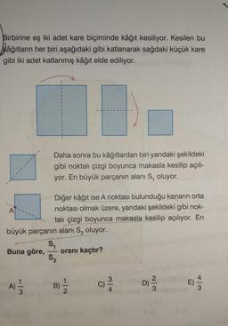 Birbirine eş iki adet kare biçiminde kâğıt kesiliyor. Kesilen bu
kâğıtların her biri aşağıdaki gibi katlanarak sağdaki küçük kare
gibi iki adet katlanmış kâğıt elde ediliyor.
A
Buna göre,
büyük parçanın
S₁
A
113
1
Daha sonra bu kâğıtlardan biri yandaki şekildeki
gibi noktalı çizgi boyunca makasla kesilip açılı-
yor. En büyük parçanın alanı S, oluyor.
Diğer kâğıt ise A noktası bulunduğu kenarın orta
noktası olmak üzere, yandaki şekildeki gibi nok-
talı çizgi boyunca makasla kesilip açılıyor. En
alanı S, oluyor.
1
B)
52
oranı kaçtır?
-2
C)
3/4
D)
2/3
E) —