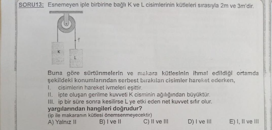 SORU13: Esnemeyen iple birbirine bağlı K ve L cisimlerinin kütleleri sırasıyla 2m ve 3m'dir.
Buna göre sürtünmelerin ve makara kütlesinin ihmal edildiği ortamda
şekildeki konumlarından serbest bırakılan cisimler hareket ederken,
1. cisimlerin hareket ivmel