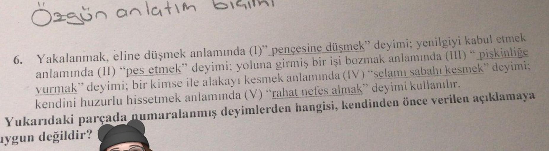 Ozgün anlatım bişith!
6. Yakalanmak, eline düşmek anlamında (I)" pençesine düşmek" deyimi; yenilgiyi kabul etmek
anlamında (II) "pes etmek" deyimi; yoluna girmiş bir işi bozmak anlamında (III) " pişkinliğe
vurmak" deyimi; bir kimse ile alakayı kesmek anlam