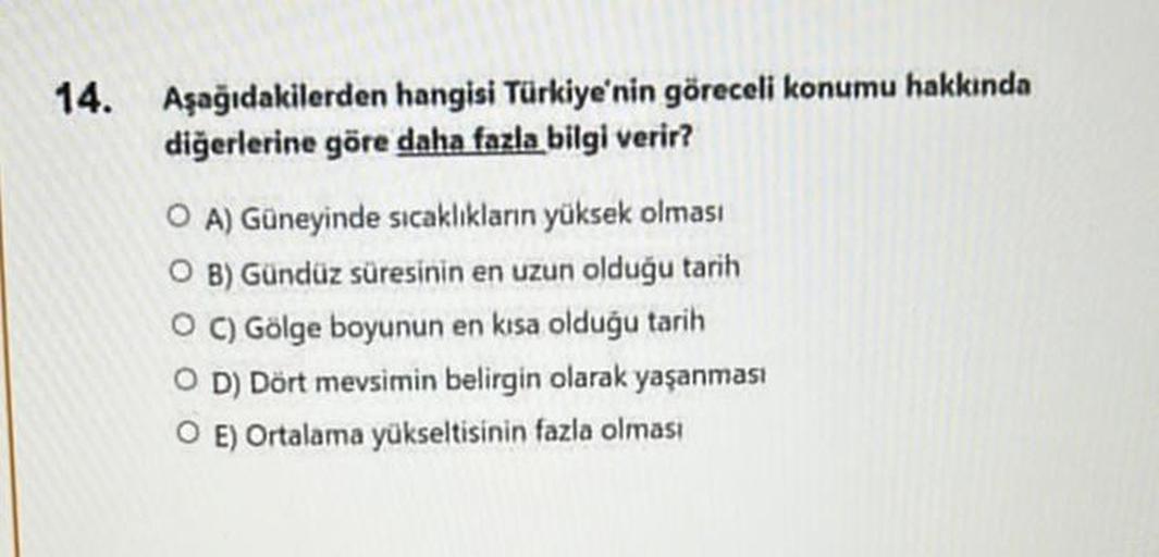 14. Aşağıdakilerden hangisi Türkiye'nin göreceli konumu hakkında
diğerlerine göre daha fazla bilgi verir?
OA) Güneyinde sıcaklıkların yüksek olması
O B) Gündüz süresinin en uzun olduğu tarih
OC) Gölge boyunun en kısa olduğu tarih
O D) Dört mevsimin belirgi