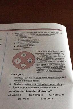 lur-
1.
Bazı maddelerin bir bakteri türü üzerindeki etkileri-
ni inceleme amacıyla yapılan bir deneyde;
A diskine sirke,
B diskine karbonatlı su.
●
.
. C diskine iyot çözeltisi,
D diskine tükürük
emdirilmiştir.
4
B
Buna göre,
Disklere emdirilen maddeler bakterilerin üre-
mesini olumsuz etkiler.
Daha sonra bu diskler bak-
terilerin çoğaltılacağı uy-
gun şartlarda hazırlanmış
kultür ortamına yerleştiril-
miştir. Bir süre sonra disk-
Ter etrafındaki bakterilerin
üreyemediği çıplak alanlar
yandaki gibi gösterilmiştir.
D) I ve III
II. Tükürük, bakterilerin ölümüne neden olmaz.
III. İyota karşı bakterilerin direnci en azdır.
yargılarından hangileri doğrudur?
A) Yalnız I
B) Yalnız II
C) Yalnız Ill
E) II ve III