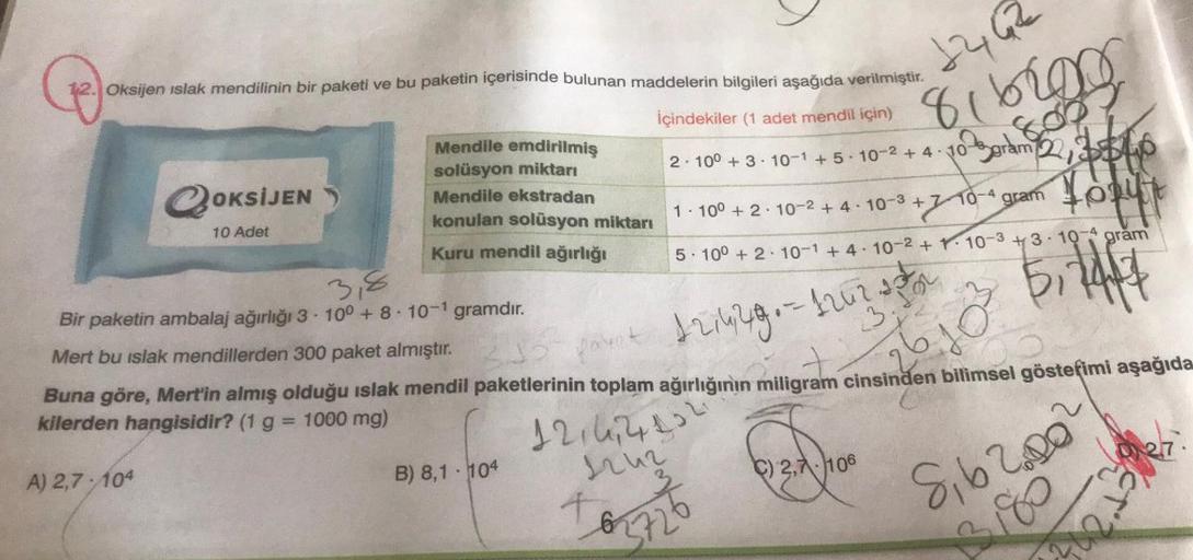 12. Oksijen islak mendilinin bir paketi ve bu paketin içerisinde bulunan maddelerin bilgileri aşağıda verilmiştir.
İçindekiler (1 adet mendil için)
QOK
OKSİJEN
A) 2,7-104
10 Adet
Mendile emdirilmiş
solüsyon miktarı
Mendile ekstradan
konulan solüsyon miktar