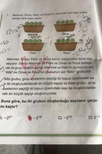 7.
45=210
=15
62.5=
Mehmet, Ömer, Pelin ve Rüya'nın üzerinde tam sayı yazan
dörder tane topu vardır.
Mehmet
Pelin
A) -221
Ömer
Beta
-219
ps
~ 2
9,5
Rüya
Mehmet, Ömer, Pelin ve Rüya kendi toplarından birer top
seçiyor. Sonra Mehmet ile Pelin ve Ömer ile Rüy