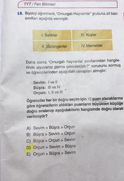 TYT/Fen Bilimleri
18. Biyoloji öğretmeni, "Omurgalı Hayvanlar" grubuna ait bazı
sınıfları aşağıda vermiştir.
I. Balıklar
II. Şürüngenler
Sevim: I ve II
Büşra: III ve IV.
Orçun: I, II ve III
III. Kuşlar
Daha sonra "Omurgalı hayvanlar sınıflarından hangile-
rinde alyuvarlar daima çekirdeklidir?" sorusunu sormuş
ve öğrencilerinden aşağıdaki cevapları almıştır:
IV. Memeliler
A) Sevim > Büşra > Orçun
B) Büşra > Sevim > Orçun
C) Büşra > Orçun > Sevim
D) Orçun > Sevim > Büşra
E) Orçun > Büşra > Sevim
Öğrenciler her bir doğru seçim için 10 puan alacaklarına
göre öğrencilerin aldıkları puanların büyükten küçüğe
doğru sıralanışı aşağıdakilerin hangisinde doğru olarak
verilmiştir?