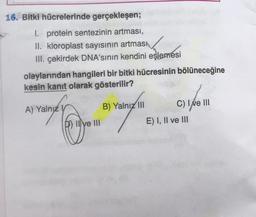 16. Bitki hücrelerinde gerçekleşen;
I. protein sentezinin artması,
II. kloroplast sayısının artmasi
III. çekirdek DNA'sının kendini eşlemesi
olaylarından hangileri bir bitki hücresinin bölüneceğine
kesin kanıt olarak gösterilir?
A) Yalnız V
Il ve III
B) Yalnız III
C) 1/6 11
E) I, II ve III