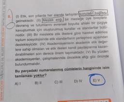 BENİM HOCAM TAKTIKLERLE DİL BİLGİSİ BENİM HOCAM TAKTİKLERLE DIL BILG
8.
(1) Etik, son yıllarda her alanda tartışılan konuların başında
gelmektedir. (II) Meslek etiği, bir mesleğe üye bireylerin
davranış ve tutumlarını evrensel boyutta ahlaki bir çizgiye
kavuşturmak için oluşturulmuş kurallar ve standartlar bütü-
nüdür. (III) Bir meslekte etik ilkelere göre hareket edilmesi
toplum sosyolojisinde etik standartların yerleşmesi açısından
destekleyicidir. (IV) Akademisyenlerin akademik etik değer-
lere sahip olmaları ve etik ilkeleri kendi paydaşlarına kazan-
dırabilmeleri son derece önem taşımaktadır. (V) Bu yüzden
akademisyenler, çalışmalarında öncelikle etiği göz önünde
bulundurmalıdır.
Bu parçadaki numaralanmış cümlelerin hangisinde isim
tamlaması yoktur?
A) I
B) II
C) III
D) IV
E) V