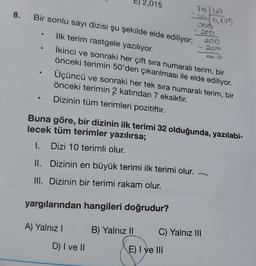 8.
●
Bir sonlu sayı dizisi şu şekilde elde ediliyor:
İlk terim rastgele yazılıyor.
İkinci ve sonraki her çift sıra numaralı terim, bir
önceki terimin 50'den çıkarılması ile elde ediliyor.
2,015
Dizinin en büyük terimi ilk terimi olur.
yargılarından hangileri doğrudur?
A) Yalnız I
Üçüncü ve sonraki her tek sıra numaralı terim, bir
önceki terimin 2 katından 7 eksiktir.
Dizinin tüm terimleri pozitiftir.
D) I ve II
70/40
40,175
Buna göre, bir dizinin ilk terimi 32 olduğunda, yazılabi-
lecek tüm terimler yazılırsa;
1. Dizi 10 terimli olur.
II.
III. Dizinin bir terimi rakam olur.
B) Yalnız II
- 280
E) I ve III
200
C) Yalnız III
200