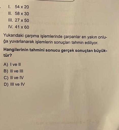 - 1.
54 x 20
II.
58 x 30
III. 27 x 50
IV. 41 x 60
Yukarıdaki çarpma işlemlerinde çarpanlar en yakın onlu-
ğa yuvarlanarak işlemlerin sonuçları tahmin ediliyor.
Hangilerinin tahmini sonucu gerçek sonuçtan büyük-
tür?
A) I ve II
B) II ve III
C) II ve IV
D) I