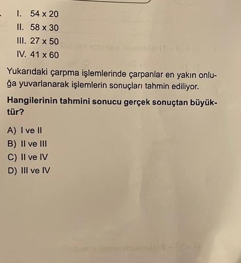 - 1.
54 x 20
II.
58 x 30
III. 27 x 50
IV. 41 x 60
Yukarıdaki çarpma işlemlerinde çarpanlar en yakın onlu-
ğa yuvarlanarak işlemlerin sonuçları tahmin ediliyor.
Hangilerinin tahmini sonucu gerçek sonuçtan büyük-
tür?
A) I ve II
B) II ve III
C) II ve IV
D) I