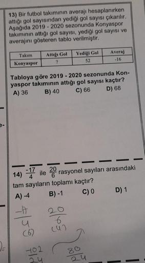 2-
13) Bir futbol takımının averajı hesaplanırken
attığı gol sayısından yediği gol sayısı çıkarılır.
Aşağıda 2019 2020 sezonunda Konyaspor
takımının attığı gol sayısı, yediği gol sayısı ve
averajını gösteren tablo verilmiştir.
Takım
Konyaspor
u
Attığı Gol