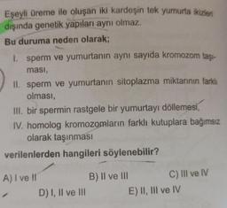 Eşeyli üreme ile oluşan iki kardeşin tek yumurta ikizler
dışında genetik yapıları aynı olmaz.
Bu duruma neden olarak;
1. sperm ve yumurtanın aynı sayıda kromozom taşı-
ması,
II. sperm ve yumurtanın sitoplazma miktarının farklı
olması,
III. bir spermin rastgele bir yumurtayı döllemesi,
IV. homolog kromozomların farklı kutuplara bağımsız
olarak taşınması
verilenlerden hangileri söylenebilir?
A) I ve II
1
D) I, II ve III
B) II ve III
C) III ve IV
E) II, III ve IV