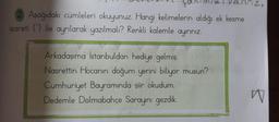 ton
valiriz.
2. Aşağıdaki cümleleri okuyunuz. Hangi kelimelerin aldığı ek kesme
işareti () ile ayrılarak yazılmalı? Renkli kalemle ayırınız.
Arkadaşıma İstanbuldan hediye gelmiş.
Nasrettin Hocanın doğum yerini biliyor musun?
Cumhuriyet Bayramında şiir okudum.
Dedemle Dolmabahçe Sarayını gezdik.
W