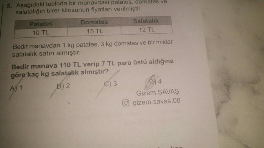 5. Aşağıdaki tabloda bir manavdaki patates, domates ve
salatalığın birer kilosunun fiyatları verilmiştir.
Patates
10 TL
Domates
15 TL
Salatalık
12 TL
Bedir manavdan 1 kg patates, 3 kg domates ve bir miktar
salatalık satın almıştır.
Bedir manava 110 TL veri