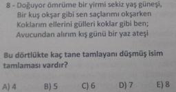 8-Doğuyor ömrüme bir yirmi sekiz yaş güneşi,
Bir kuş okşar gibi sen saçlarımı okşarken
Koklarım ellerini gülleri koklar gibi ben;
Avucundan alırım kış günü bir yaz ateşi
Bu dörtlükte kaç tane tamlayanı düşmüş isim
tamlaması vardır?
A) 4
B) 5
C) 6
D) 7
E) 8