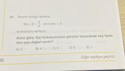 25
24. Tanımlı olduğu aralıkta,
f(x) = 2
4
TU
fonksiyonu veriliyor.
.
arccos(x + 2)
Buna göre, f(x) fonksiyonunun görüntü kümesinde kaç farklı
tam sayı değeri vardır?
A) 3
B) 4
C) 5
D) 6
E) 7
Diğer sayfaya geçiniz.