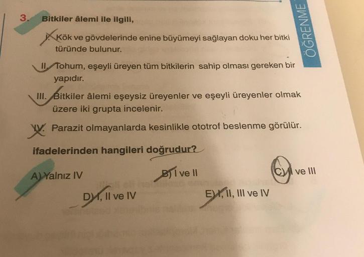 3.
Bitkiler âlemi ile ilgili,
Kök ve gövdelerinde enine büyümeyi sağlayan doku her bitki
türünde bulunur.
II. Tohum, eşeyli üreyen tüm bitkilerin sahip olması gereken bir
yapıdır.
III. Bitkiler âlemi eşeysiz üreyenler ve eşeyli üreyenler olmak
üzere iki gr