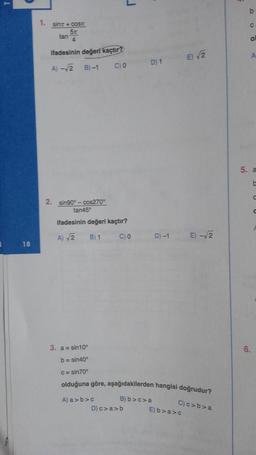 1
18
1. sinx+cost
5t
4
tan
ifadesinin değeri kaçtır?
A) -√2 B)-1
2. sin90°-cos270°
tan45°
CO
ifadesinin değeri kaçtır?
A) √2
B) 1
C) 0
A) a>b>c
J
D) c>a>b
D) 1
D) -1
3. a = sin10⁰
b=sin40°
c=sin70°
olduğuna göre, aşağıdakilerden hangisi doğrudur?
B) b>c>a
E)√2
E) -√2
E) b>a>c
C) c>b>a
ol
A
5. a
t
6.