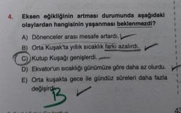 4.
Eksen eğikliğinin artması durumunda aşağıdaki
olaylardan hangisinin yaşanması beklenmezdi?
A) Dönenceler arası mesafe artardı.
B) Orta Kuşak'ta yıllık sıcaklık farkı azalırdı.
C) Kutup Kuşağı genişlerdi.
D) Ekvator'un sıcaklığı günümüze göre daha az olurdu.
E) Orta kuşakta gece ile gündüz süreleri daha fazla
değişirdi
B
artic
43