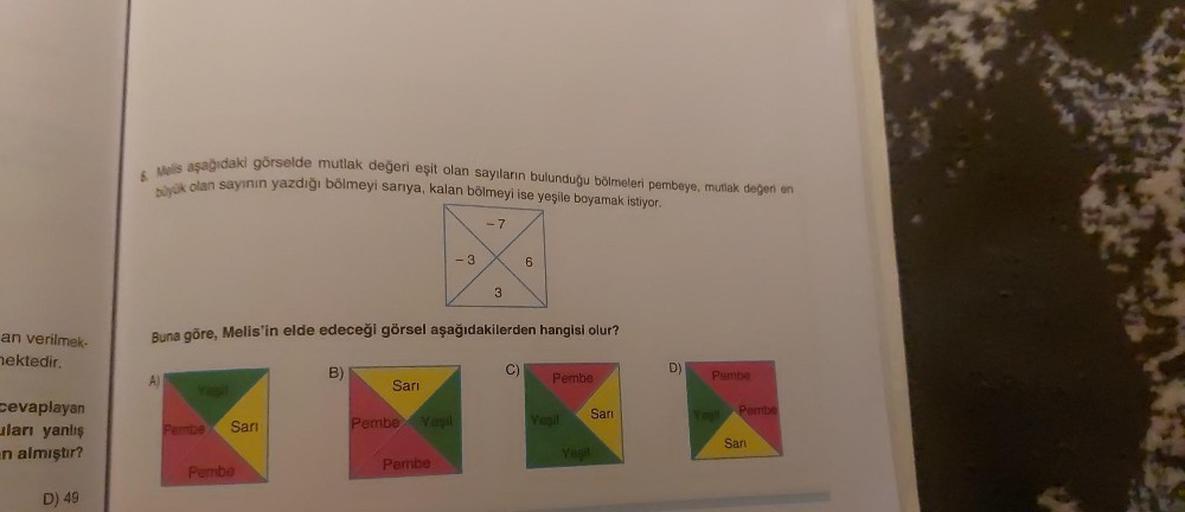 an verilmek-
mektedir.
cevaplayan
uları yanlış
n almıştır?
D) 49
& Melis aşağıdaki görselde mutlak değeri eşit olan sayıların bulunduğu bölmeleri pembeye, mutlak değeri en
büyük olan sayının yazdığı bölmeyi sarıya, kalan bölmeyi ise yeşile boyamak istiyor.