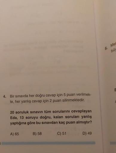 4. Bir sınavda her doğru cevap için 5 puan verilmek-
te, her yanlış cevap için 2 puan silinmektedir.
20 soruluk sınavın tüm sorularını cevaplayan
Eda, 13 soruyu doğru, kalan soruları yanlış
yaptığına göre bu sınavdan kaç puan almıştır?
A) 65
B) 58
C) 51
D)