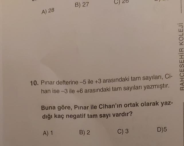 A) 28
B) 27
5
10. Pinar defterine -5 ile +3 arasındaki tam sayıları, Ci-
han ise -3 ile +6 arasındaki tam sayıları yazmıştır.
Buna göre, Pınar ile Cihan'ın ortak olarak yaz-
dığı kaç negatif tam sayı vardır?
A) 1
C) 3
B) 2
D)5
BAHCESEHİR KOLEJİ