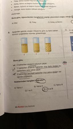 T.
|
Tülay, birinci özütün hayvansal olduğunu,
Gülay, birinci ve beşinci özütün hayvansal olduğunu,
Berkin, üçüncü ve beşinci özütün hayvansal olduğunu,
Güngör, ikinci özütün bitkisel olduğunu
söylemiştir.
Buna göre, öğrencilerden hangilerinin yaptığı çıkarımların doğru olduğu ke
●
●
A) İrfan
B) Tülay
6. Aşağıdaki şekilde oksijen ihtiyacına göre üç farklı bakteri
türünün çoğaldıkları kısımlar gösterilmiştir.
A) Yalnız I
D) I ve II
Y
Buna göre,
LX bakterileri oksijenli solunum yapar.
II. Y bakterileri anaerob bakteriler olup fazla oksijen bu
bakterilere zehir etkisi yapar.
. Z bakterileri fakültalif bakteriler olup yalnız oksijen var-
lığında çoğalabilir.
ifadelerinden hangileri doğrudur?
C) Gülay ve Berkin
B) Yalnız II
eis Biyoloji Soru Bankası
Z
E) I, II ve III
7.
feis
Yayınlan
C) Yalnız III
A ve
aşağ
Ç