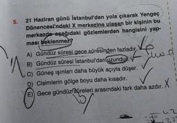 5.
21 Haziran günü İstanbul'dan yola çıkarak Yengeç
Dönencesi'ndeki X merkezine ulaşan bir kişinin bu
merkezde aşağıdaki gözlemlerden hangisini yap-
ması beklenmez?
Ve
F Jus
A) Gündüz süresi gece süresinden fazladır.
B) Gündüz süresi İstanbul'dan uzundur.
Nº
é
C) Güneş ışınları daha büyük açıyla düşer.
D) Cisimlerin gölge boyu daha kısadır.
E) Gece gündüz süreleri arasındaki fark daha azdır.
.X
15/
uz
235