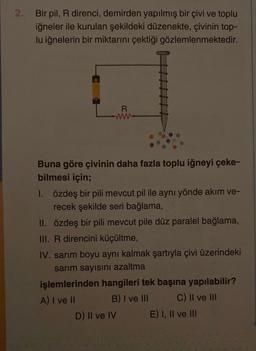2.
Bir pil, R direnci, demirden yapılmış bir çivi ve toplu
iğneler ile kurulan şekildeki düzenekte, çivinin top-
lu iğnelerin bir miktarını çektiği gözlemlenmektedir.
R
www
Buna göre çivinin daha fazla toplu iğneyi çeke-
bilmesi için;
1. özdeş bir pili mevcut pil ile aynı yönde akım ve-
recek şekilde seri bağlama,
II. özdeş bir pili mevcut pile düz paralel bağlama,
III. R direncini küçültme,
IV. sarım boyu aynı kalmak şartıyla çivi üzerindeki
sarım sayısını azaltma
işlemlerinden hangileri tek başına yapılabilir?
A) I ve II
B) I ve III
C) II ve III
D) II ve IV
E) I, II ve III