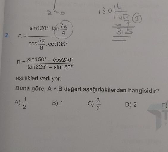 2. A =
B =
7 π
4
sin120°.tan-
5f
COS- cot135°
6
sin 150° - cos240°
tan225° - sin 150°
180142
55
315
eşitlikleri veriliyor.
Buna göre, A + B değeri aşağıdakilerden hangisidir?
(A) 12/1/2
B) 1
C) 2/1/2
D) 2
E)
T