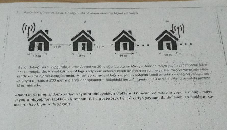 Aşağıdaki görselde Sevgi Sokağındaki blokların sıralanış biçimi verilmiştir.
(193)
10 m
2
16 m
A
10 m
AA
Sevgi Sokağının 1. bloğunda oturan Ahmet ve 20. bloğunda oturan Miray evlerinde radyo yayini yapabilecek düze-
nek kurmuşlardır. Ahmet kurmuş olduğu ra